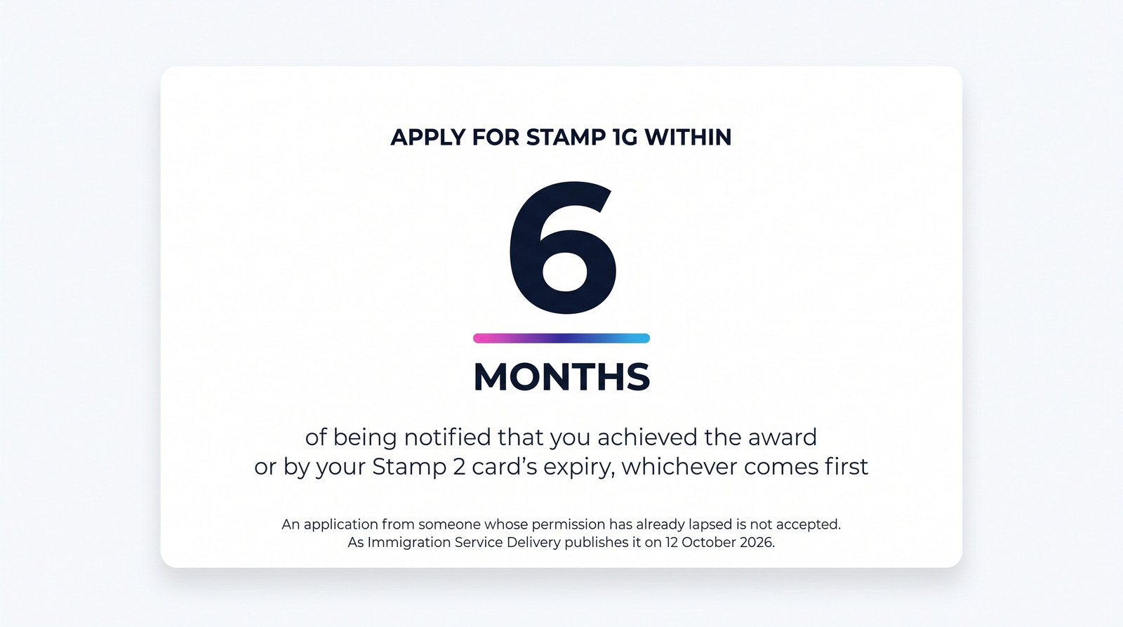 Card: apply for Stamp 1G within 6 months of being notified that you achieved the award, or by your Stamp 2 card's expiry, whichever comes first. An application from someone whose permission has already lapsed is not accepted. As Immigration Service Delivery publishes it on 12 October 2026.